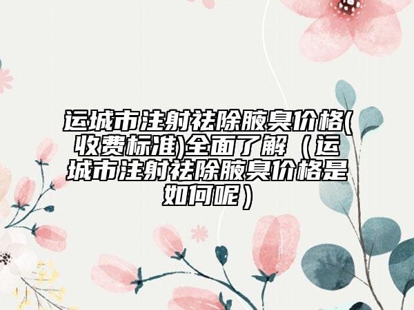 运城市注射祛除腋臭价格(收费标准)全面了解（运城市注射祛除腋臭价格是如何呢）