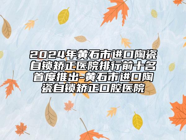 2024年黄石市进口陶瓷自锁矫正医院排行前十名首度推出-黄石市进口陶瓷自锁矫正口腔医院