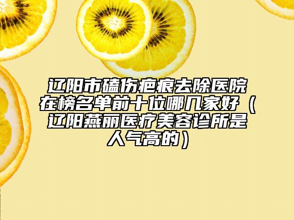 辽阳市磕伤疤痕去除医院在榜名单前十位哪几家好（辽阳燕丽医疗美容诊所是人气高的）