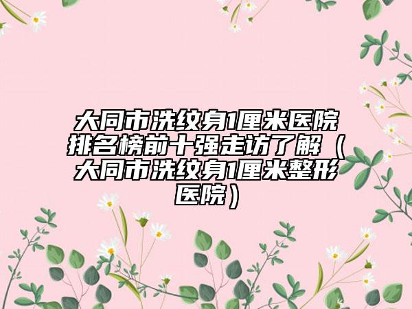 大同市洗纹身1厘米医院排名榜前十强走访了解（大同市洗纹身1厘米整形医院）