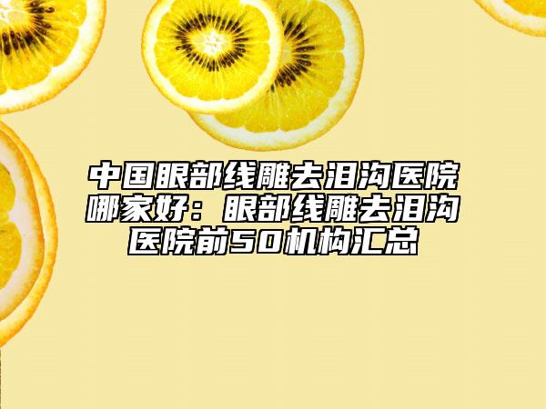 中国眼部线雕去泪沟医院哪家好：眼部线雕去泪沟医院前50机构汇总