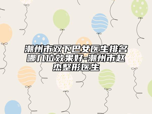 潮州市双下巴女医生排名哪几位效果好-潮州市赵杰整形医生