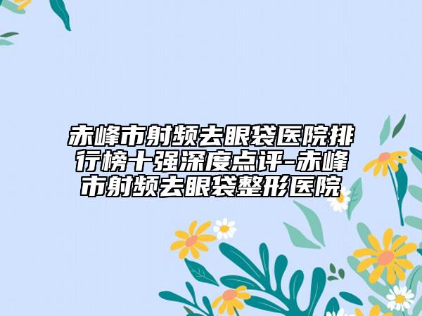 赤峰市射频去眼袋医院排行榜十强深度点评-赤峰市射频去眼袋整形医院