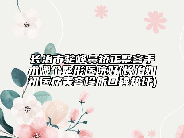 长治市驼峰鼻矫正整容手术哪个整形医院好(长治如初医疗美容诊所口碑热评)