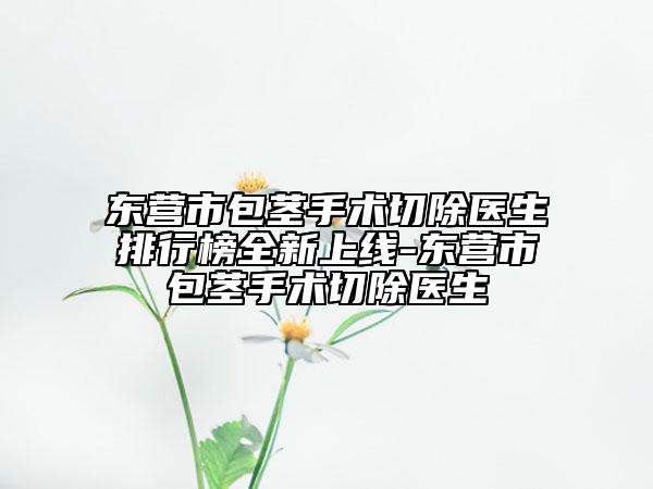 东营市包茎手术切除医生排行榜全新上线-东营市包茎手术切除医生