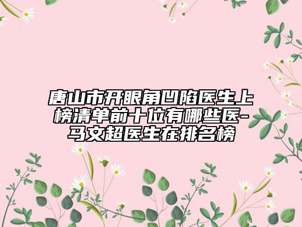 唐山市开眼角凹陷医生上榜清单前十位有哪些医-马文超医生在排名榜