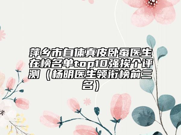 萍乡市自体真皮卧蚕医生在榜名单top10强挨个评测（杨明医生领衔榜前三名）