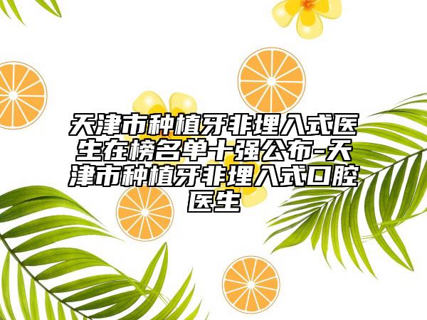 天津市种植牙非埋入式医生在榜名单十强公布-天津市种植牙非埋入式口腔医生