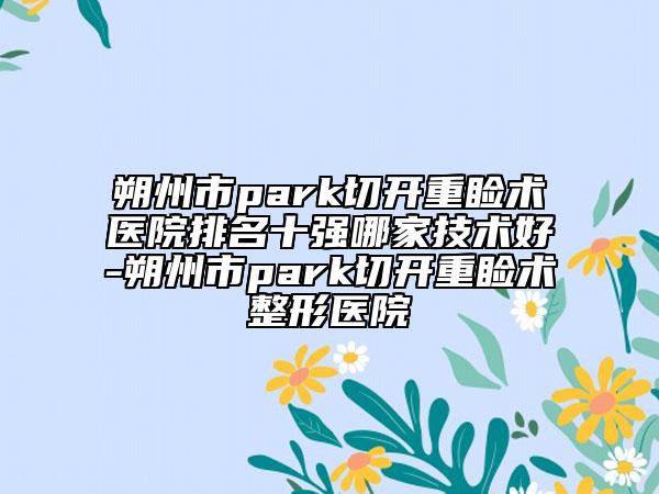 朔州市park切开重睑术医院排名十强哪家技术好-朔州市park切开重睑术整形医院