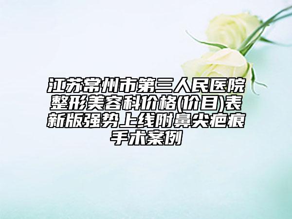 江苏常州市第三人民医院整形美容科价格(价目)表新版强势上线附鼻尖疤痕手术案例