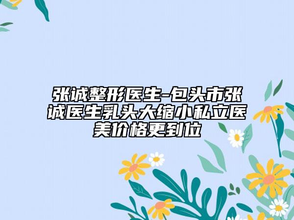 张诚整形医生-包头市张诚医生乳头大缩小私立医美价格更到位