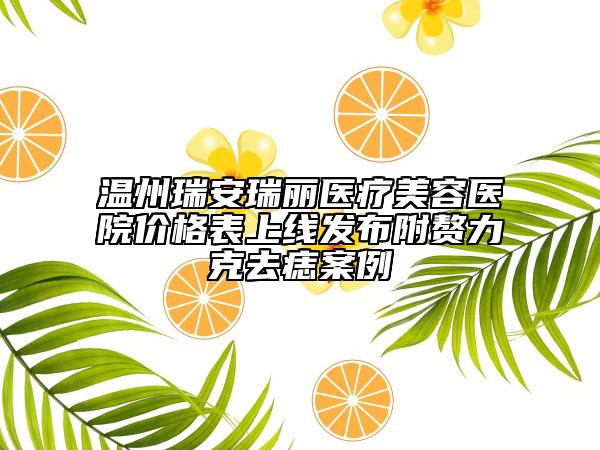 温州瑞安瑞丽医疗美容医院价格表上线发布附赘力克去痣案例