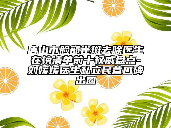 唐山市脸部雀斑去除医生在榜清单前十权威盘点-刘媛媛医生私立民营口碑出圈