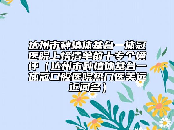 达州市种植体基台一体冠医院上榜清单前十专个横评（达州市种植体基台一体冠口腔医院热门医美远近闻名）