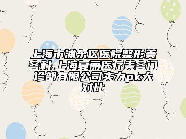 上海市浦东区医院整形美容科,上海复丽医疗美容门诊部有限公司实力pk大对比