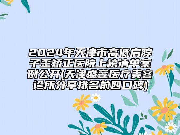 2024年天津市高低肩脖子歪矫正医院上榜清单案例公开(天津盛莲医疗美容诊所分享排名前四口碑)