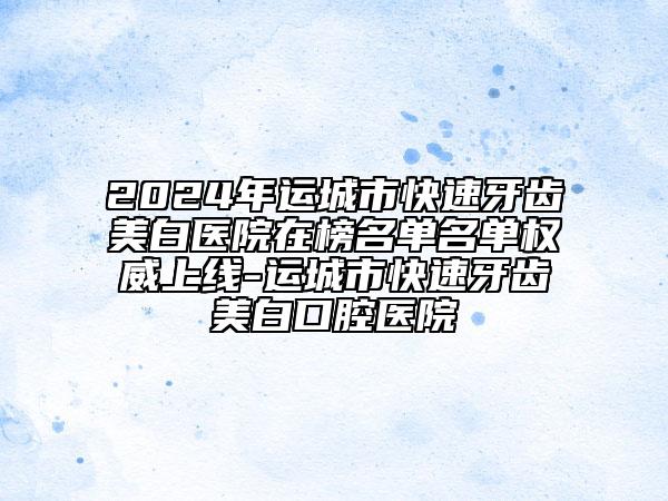 2024年运城市快速牙齿美白医院在榜名单名单权威上线-运城市快速牙齿美白口腔医院