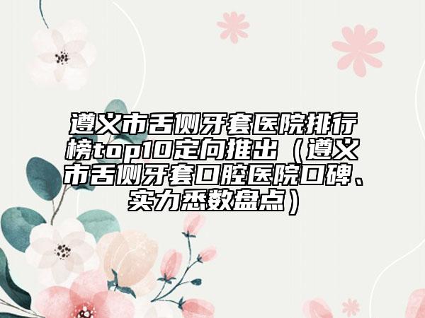 遵义市舌侧牙套医院排行榜top10定向推出（遵义市舌侧牙套口腔医院口碑、实力悉数盘点）