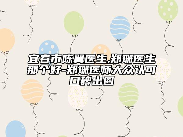 宜春市陈翼医生,郑珊医生那个好-郑珊医师大众认可口碑出圈