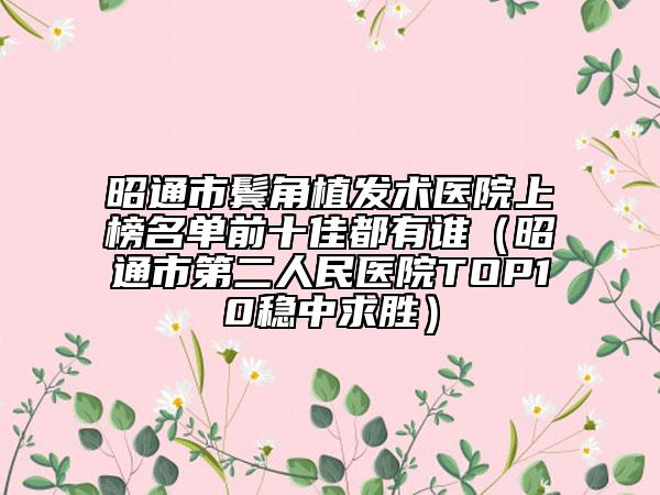 昭通市鬓角植发术医院上榜名单前十佳都有谁（昭通市第二人民医院TOP10稳中求胜）