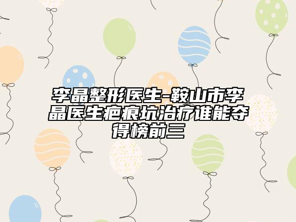 李晶整形医生-鞍山市李晶医生疤痕坑治疗谁能夺得榜前三