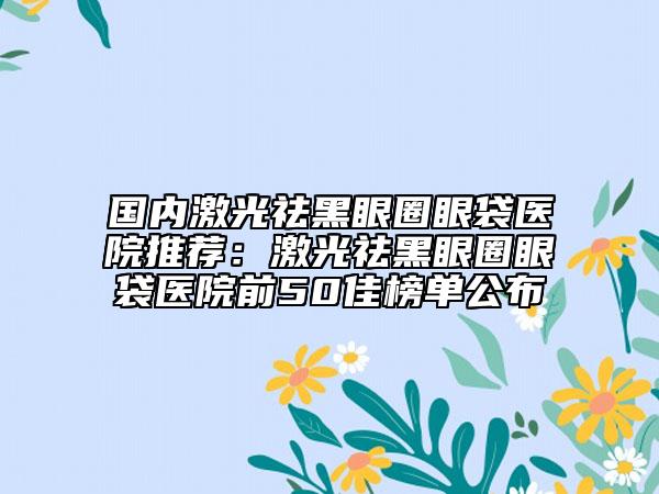 国内激光祛黑眼圈眼袋医院推荐：激光祛黑眼圈眼袋医院前50佳榜单公布