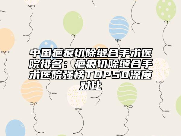 中国疤痕切除缝合手术医院排名：疤痕切除缝合手术医院强榜TOP50深度对比