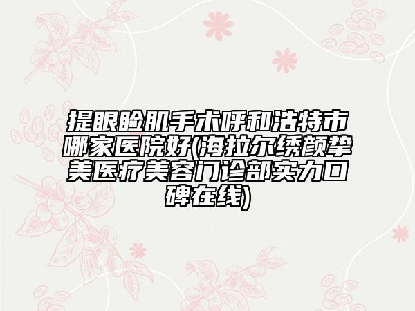 提眼睑肌手术呼和浩特市哪家医院好(海拉尔绣颜挚美医疗美容门诊部实力口碑在线)