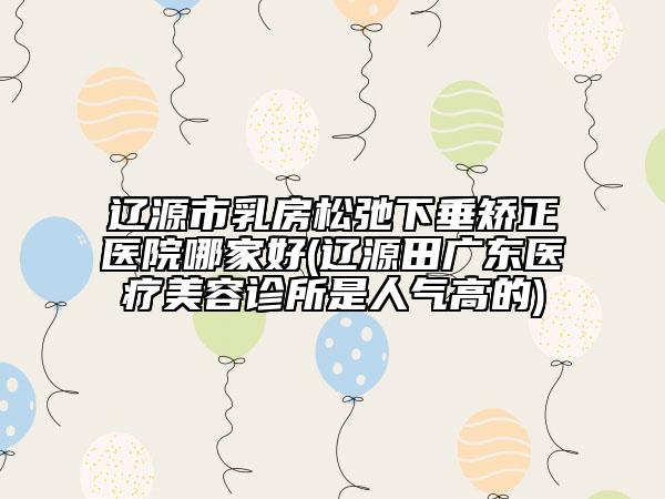 辽源市乳房松弛下垂矫正医院哪家好(辽源田广东医疗美容诊所是人气高的)