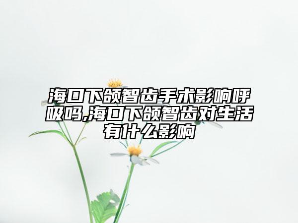 海口下颌智齿手术影响呼吸吗,海口下颌智齿对生活有什么影响