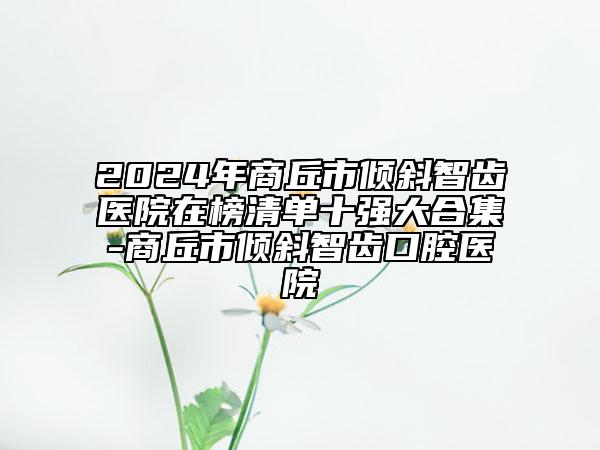 2024年商丘市倾斜智齿医院在榜清单十强大合集-商丘市倾斜智齿口腔医院