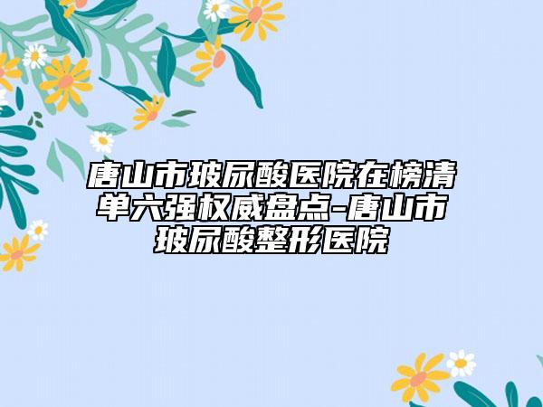 唐山市玻尿酸医院在榜清单六强权威盘点-唐山市玻尿酸整形医院