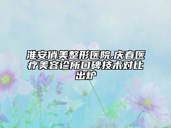 淮安俏美整形医院,庆春医疗美容诊所口碑技术对比出炉