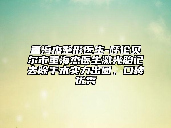 董海杰整形医生-呼伦贝尔市董海杰医生激光胎记去除手术实力出圈，口碑优秀