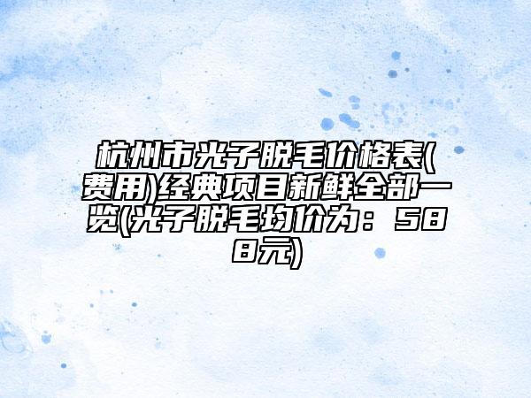 杭州市光子脱毛价格表(费用)经典项目新鲜全部一览(光子脱毛均价为：588元)