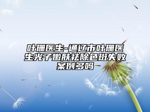 叶珊医生-通辽市叶珊医生光子嫩肤祛除色斑失败案例多吗