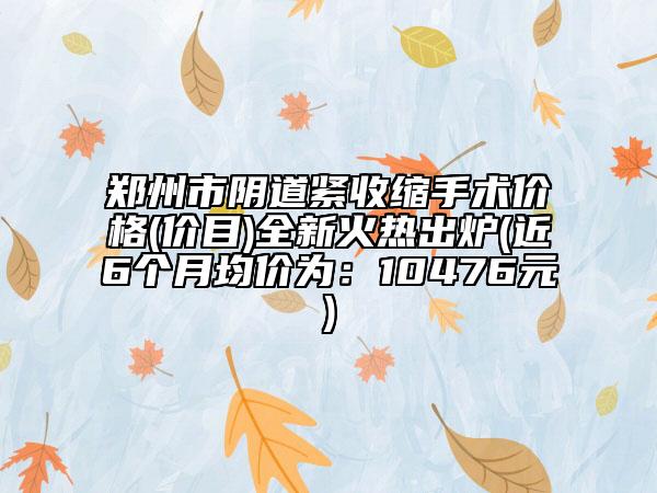 郑州市阴道紧收缩手术价格(价目)全新火热出炉(近6个月均价为：10476元)