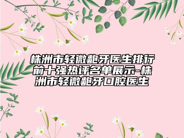 株洲市轻微龅牙医生排行前十强热评名单展示-株洲市轻微龅牙口腔医生