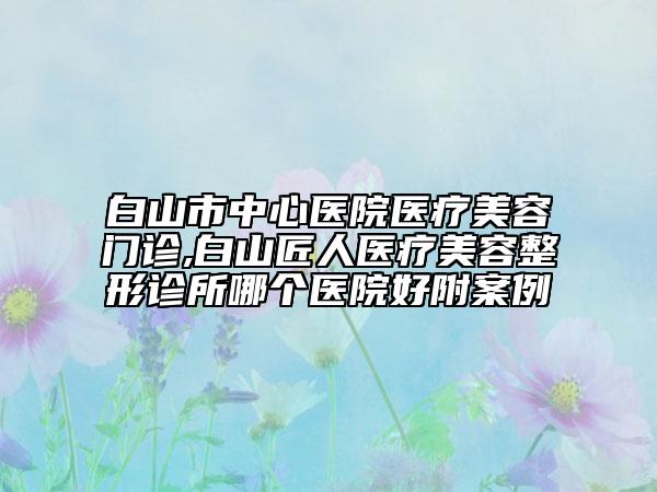 白山市中心医院医疗美容门诊,白山匠人医疗美容整形诊所哪个医院好附案例