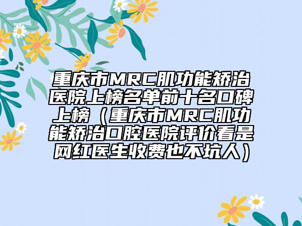 重庆市MRC肌功能矫治医院上榜名单前十名口碑上榜（重庆市MRC肌功能矫治口腔医院评价看是网红医生收费也不坑人）