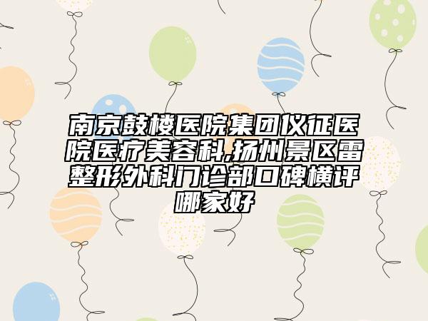 南京鼓楼医院集团仪征医院医疗美容科,扬州景区雷整形外科门诊部口碑横评哪家好