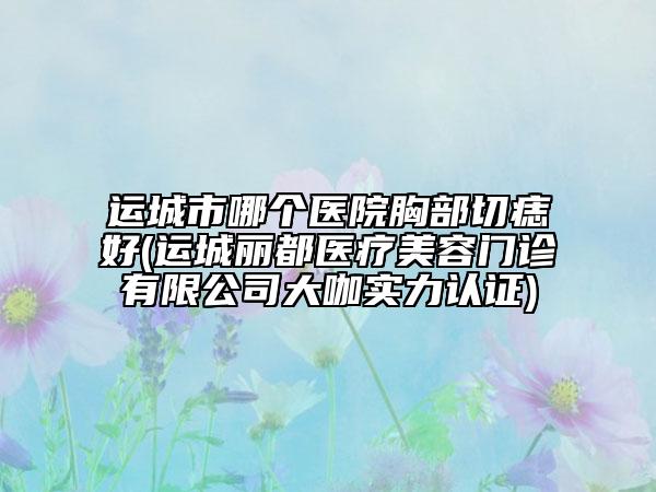 运城市哪个医院胸部切痣好(运城丽都医疗美容门诊有限公司大咖实力认证)