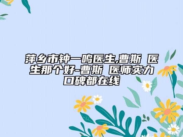 萍乡市钟一鸣医生,曹斯頔医生那个好-曹斯頔医师实力口碑都在线