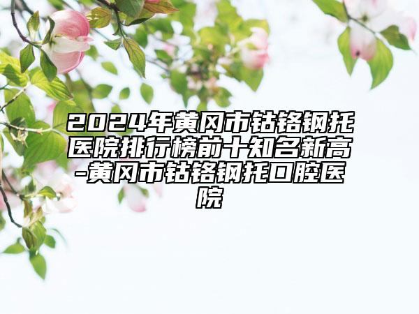 2024年黄冈市钴铬钢托医院排行榜前十知名新高-黄冈市钴铬钢托口腔医院