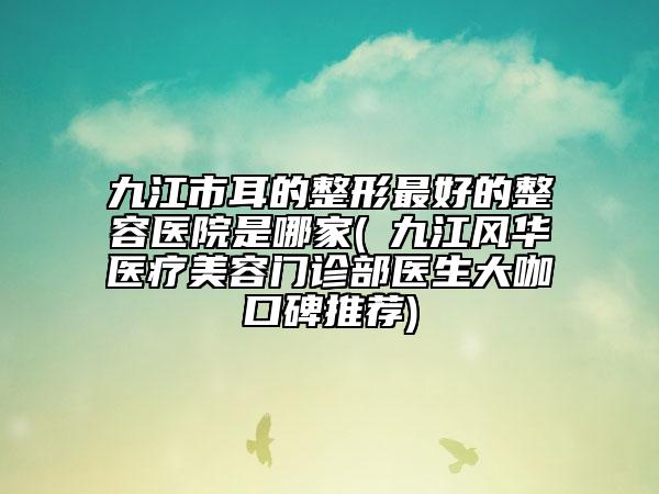 九江市耳的整形最好的整容医院是哪家(​九江风华医疗美容门诊部医生大咖口碑推荐)