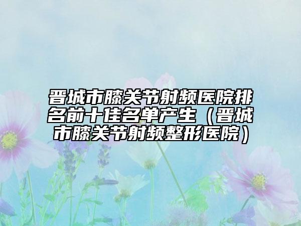 晋城市膝关节射频医院排名前十佳名单产生（晋城市膝关节射频整形医院）