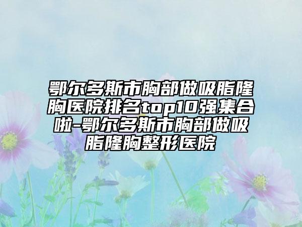 鄂尔多斯市胸部做吸脂隆胸医院排名top10强集合啦-鄂尔多斯市胸部做吸脂隆胸整形医院