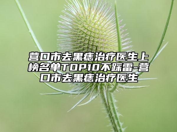 营口市去黑痣治疗医生上榜名单TOP10不踩雷-营口市去黑痣治疗医生