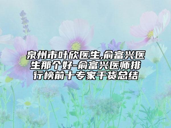 泉州市叶欣医生,俞富兴医生那个好-俞富兴医师排行榜前十专家干货总结