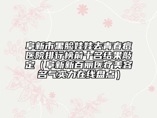 阜新市黑脸娃娃去青春痘医院排行榜前十名结果敲定（阜新新百丽医疗美容名气实力在线盘点）